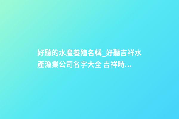 好聽的水產養殖名稱_好聽吉祥水產漁業公司名字大全 吉祥時尚水產漁業公司起名-第1張-公司起名-玄機派